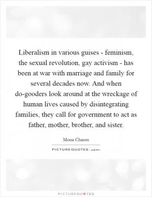 Liberalism in various guises - feminism, the sexual revolution, gay activism - has been at war with marriage and family for several decades now. And when do-gooders look around at the wreckage of human lives caused by disintegrating families, they call for government to act as father, mother, brother, and sister Picture Quote #1