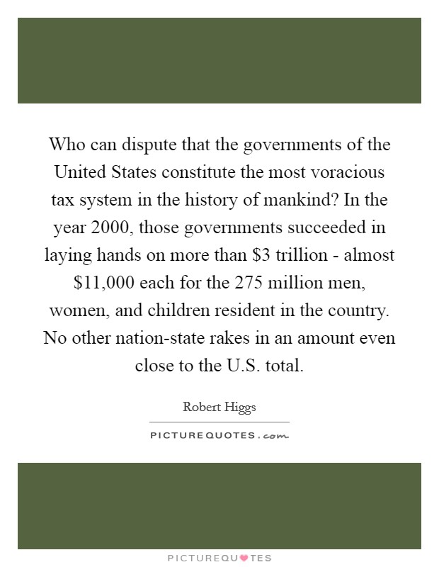 Who can dispute that the governments of the United States constitute the most voracious tax system in the history of mankind? In the year 2000, those governments succeeded in laying hands on more than $3 trillion - almost $11,000 each for the 275 million men, women, and children resident in the country. No other nation-state rakes in an amount even close to the U.S. total Picture Quote #1
