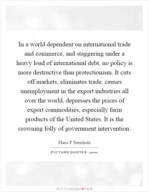 In a world dependent on international trade and commerce, and staggering under a heavy load of international debt, no policy is more destructive than protectionism. It cuts off markets, eliminates trade, causes unemployment in the export industries all over the world, depresses the prices of export commodities, especially farm products of the United States. It is the crowning folly of government intervention Picture Quote #1
