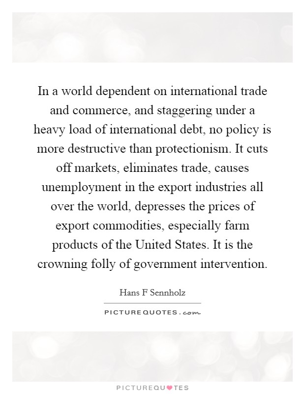 In a world dependent on international trade and commerce, and staggering under a heavy load of international debt, no policy is more destructive than protectionism. It cuts off markets, eliminates trade, causes unemployment in the export industries all over the world, depresses the prices of export commodities, especially farm products of the United States. It is the crowning folly of government intervention Picture Quote #1