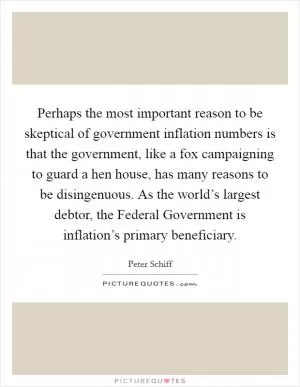 Perhaps the most important reason to be skeptical of government inflation numbers is that the government, like a fox campaigning to guard a hen house, has many reasons to be disingenuous. As the world’s largest debtor, the Federal Government is inflation’s primary beneficiary Picture Quote #1