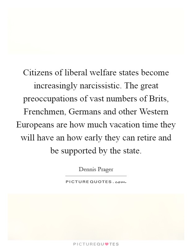 Citizens of liberal welfare states become increasingly narcissistic. The great preoccupations of vast numbers of Brits, Frenchmen, Germans and other Western Europeans are how much vacation time they will have an how early they can retire and be supported by the state Picture Quote #1