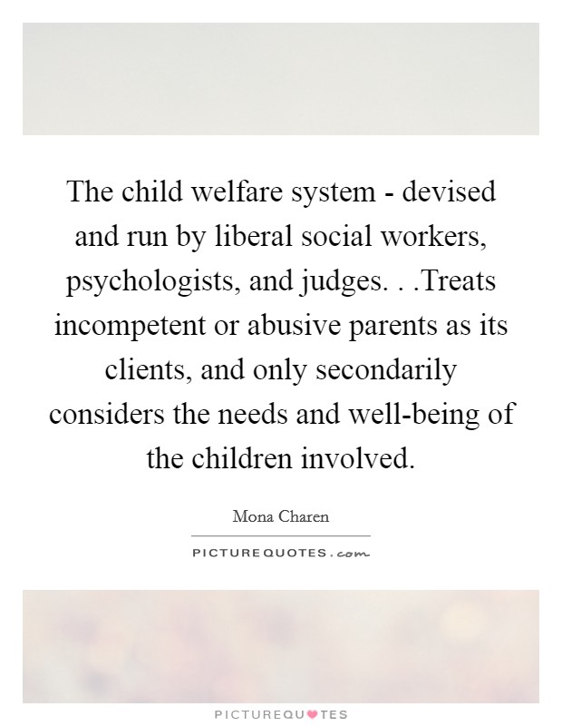 The child welfare system - devised and run by liberal social workers, psychologists, and judges. . .Treats incompetent or abusive parents as its clients, and only secondarily considers the needs and well-being of the children involved Picture Quote #1