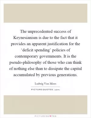 The unprecedented success of Keynesianism is due to the fact that it provides an apparent justification for the ‘deficit spending’ policies of contemporary governments. It is the pseudo-philosophy of those who can think of nothing else than to dissipate the capital accumulated by previous generations Picture Quote #1