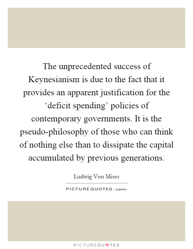 The unprecedented success of Keynesianism is due to the fact that it provides an apparent justification for the ‘deficit spending' policies of contemporary governments. It is the pseudo-philosophy of those who can think of nothing else than to dissipate the capital accumulated by previous generations Picture Quote #1