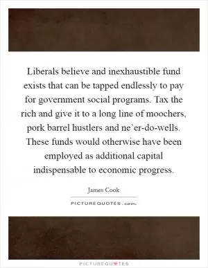 Liberals believe and inexhaustible fund exists that can be tapped endlessly to pay for government social programs. Tax the rich and give it to a long line of moochers, pork barrel hustlers and ne’er-do-wells. These funds would otherwise have been employed as additional capital indispensable to economic progress Picture Quote #1