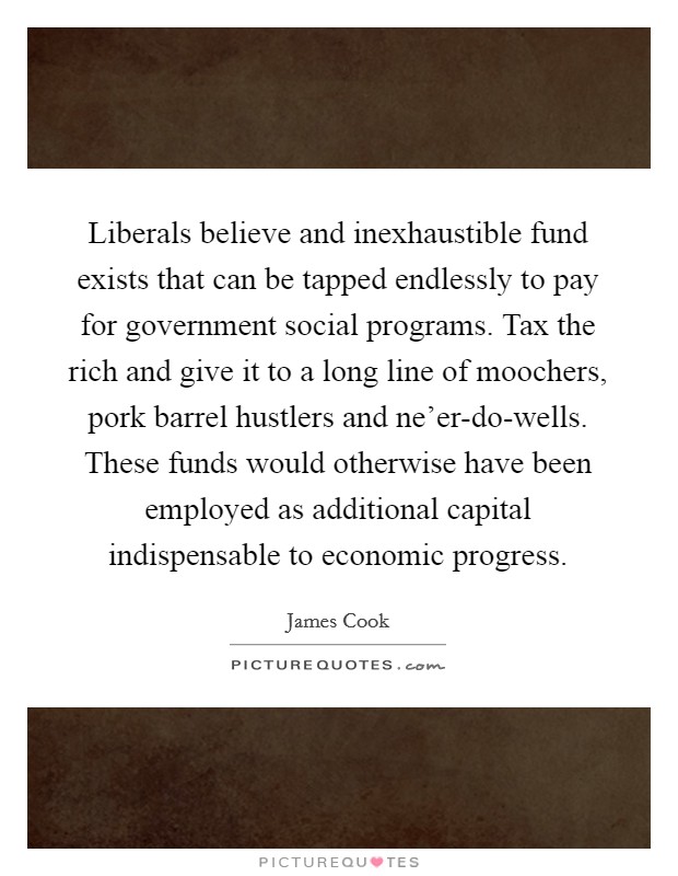 Liberals believe and inexhaustible fund exists that can be tapped endlessly to pay for government social programs. Tax the rich and give it to a long line of moochers, pork barrel hustlers and ne'er-do-wells. These funds would otherwise have been employed as additional capital indispensable to economic progress Picture Quote #1
