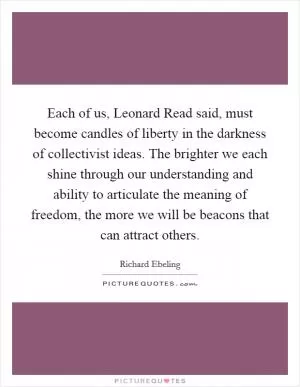 Each of us, Leonard Read said, must become candles of liberty in the darkness of collectivist ideas. The brighter we each shine through our understanding and ability to articulate the meaning of freedom, the more we will be beacons that can attract others Picture Quote #1