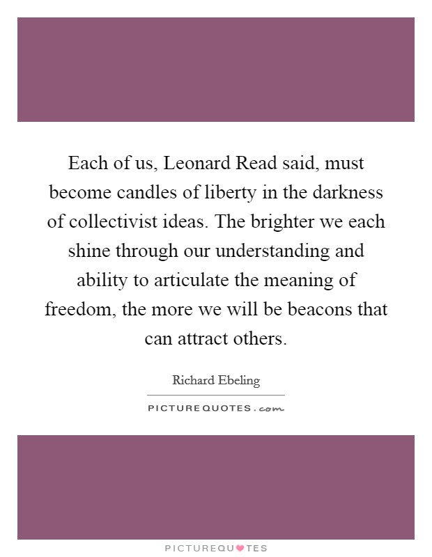 Each of us, Leonard Read said, must become candles of liberty in the darkness of collectivist ideas. The brighter we each shine through our understanding and ability to articulate the meaning of freedom, the more we will be beacons that can attract others Picture Quote #1