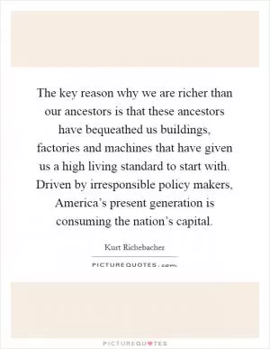 The key reason why we are richer than our ancestors is that these ancestors have bequeathed us buildings, factories and machines that have given us a high living standard to start with. Driven by irresponsible policy makers, America’s present generation is consuming the nation’s capital Picture Quote #1