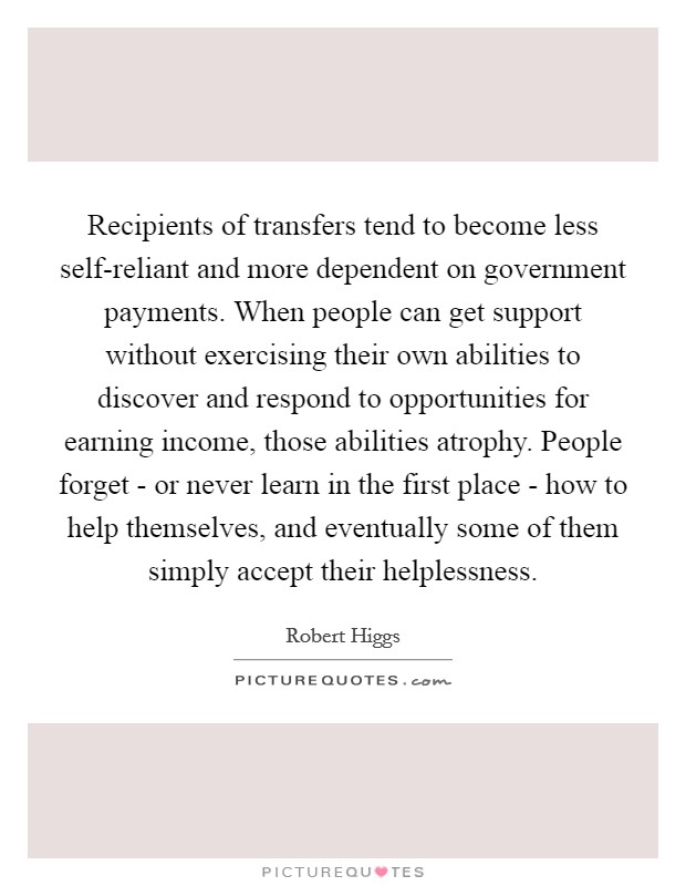 Recipients of transfers tend to become less self-reliant and more dependent on government payments. When people can get support without exercising their own abilities to discover and respond to opportunities for earning income, those abilities atrophy. People forget - or never learn in the first place - how to help themselves, and eventually some of them simply accept their helplessness Picture Quote #1