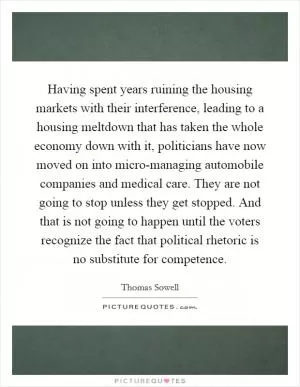 Having spent years ruining the housing markets with their interference, leading to a housing meltdown that has taken the whole economy down with it, politicians have now moved on into micro-managing automobile companies and medical care. They are not going to stop unless they get stopped. And that is not going to happen until the voters recognize the fact that political rhetoric is no substitute for competence Picture Quote #1