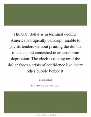 The U.S. dollar is in terminal decline. America is tragically bankrupt, unable to pay its lenders without printing the dollars to do so, and enmeshed in an economic depression. The clock is ticking until the dollar faces a crisis of confidence like every other bubble before it Picture Quote #1