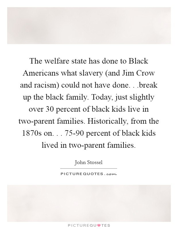 The welfare state has done to Black Americans what slavery (and Jim Crow and racism) could not have done. . .break up the black family. Today, just slightly over 30 percent of black kids live in two-parent families. Historically, from the 1870s on. . . 75-90 percent of black kids lived in two-parent families Picture Quote #1