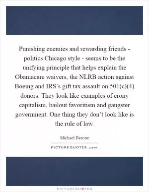Punishing enemies and rewarding friends - politics Chicago style - seems to be the unifying principle that helps explain the Obamacare waivers, the NLRB action against Boeing and IRS’s gift tax assault on 501(c)(4) donors. They look like examples of crony capitalism, bailout favoritism and gangster government. One thing they don’t look like is the rule of law Picture Quote #1