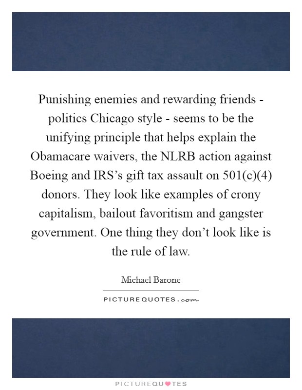 Punishing enemies and rewarding friends - politics Chicago style - seems to be the unifying principle that helps explain the Obamacare waivers, the NLRB action against Boeing and IRS's gift tax assault on 501(c)(4) donors. They look like examples of crony capitalism, bailout favoritism and gangster government. One thing they don't look like is the rule of law Picture Quote #1