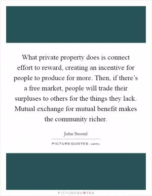 What private property does is connect effort to reward, creating an incentive for people to produce for more. Then, if there’s a free market, people will trade their surpluses to others for the things they lack. Mutual exchange for mutual benefit makes the community richer Picture Quote #1