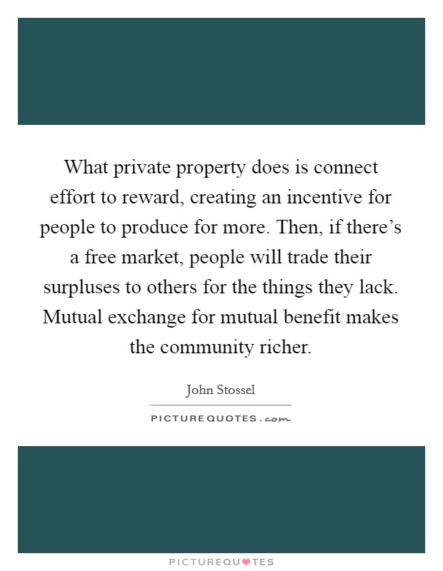 What private property does is connect effort to reward, creating an incentive for people to produce for more. Then, if there's a free market, people will trade their surpluses to others for the things they lack. Mutual exchange for mutual benefit makes the community richer Picture Quote #1