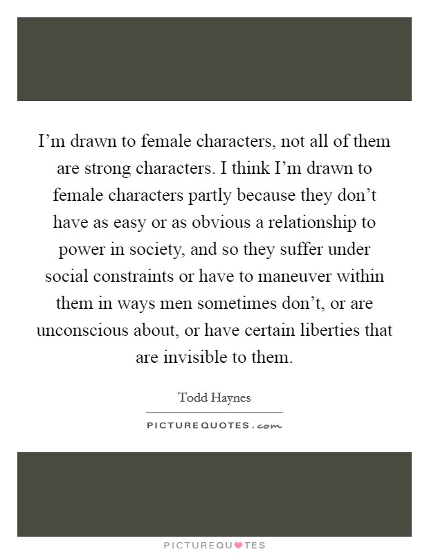 I'm drawn to female characters, not all of them are strong characters. I think I'm drawn to female characters partly because they don't have as easy or as obvious a relationship to power in society, and so they suffer under social constraints or have to maneuver within them in ways men sometimes don't, or are unconscious about, or have certain liberties that are invisible to them Picture Quote #1