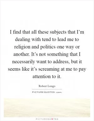 I find that all these subjects that I’m dealing with tend to lead me to religion and politics one way or another. It’s not something that I necessarily want to address, but it seems like it’s screaming at me to pay attention to it Picture Quote #1