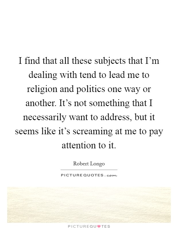 I find that all these subjects that I'm dealing with tend to lead me to religion and politics one way or another. It's not something that I necessarily want to address, but it seems like it's screaming at me to pay attention to it Picture Quote #1