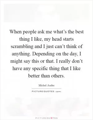 When people ask me what’s the best thing I like, my head starts scrambling and I just can’t think of anything. Depending on the day, I might say this or that. I really don’t have any specific thing that I like better than others Picture Quote #1