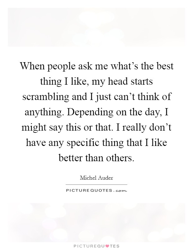 When people ask me what's the best thing I like, my head starts scrambling and I just can't think of anything. Depending on the day, I might say this or that. I really don't have any specific thing that I like better than others Picture Quote #1