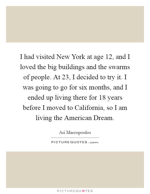 I had visited New York at age 12, and I loved the big buildings and the swarms of people. At 23, I decided to try it. I was going to go for six months, and I ended up living there for 18 years before I moved to California, so I am living the American Dream Picture Quote #1