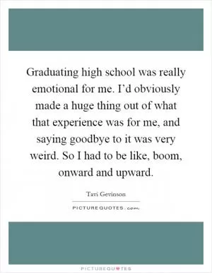Graduating high school was really emotional for me. I’d obviously made a huge thing out of what that experience was for me, and saying goodbye to it was very weird. So I had to be like, boom, onward and upward Picture Quote #1