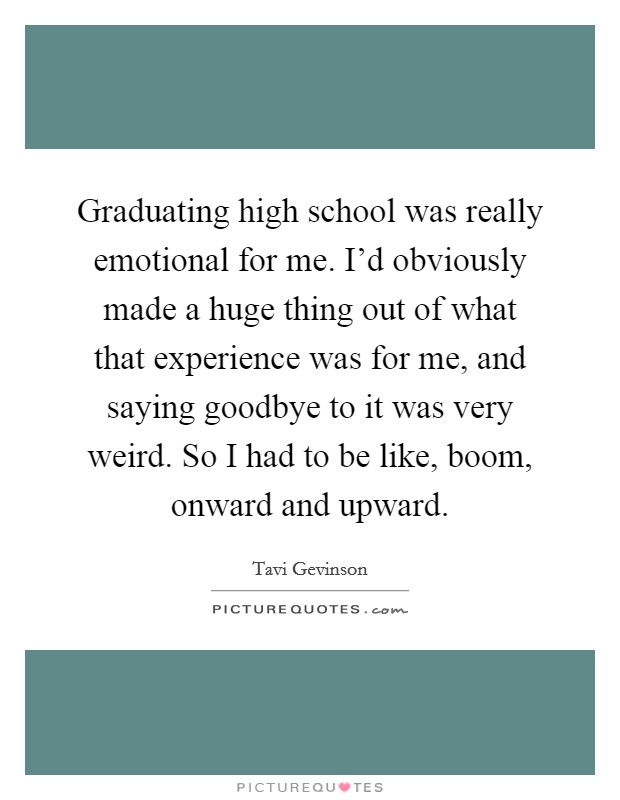 Graduating high school was really emotional for me. I'd obviously made a huge thing out of what that experience was for me, and saying goodbye to it was very weird. So I had to be like, boom, onward and upward Picture Quote #1