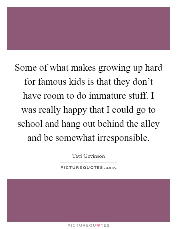 Some of what makes growing up hard for famous kids is that they don't have room to do immature stuff. I was really happy that I could go to school and hang out behind the alley and be somewhat irresponsible Picture Quote #1