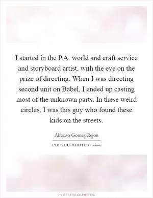 I started in the P.A. world and craft service and storyboard artist, with the eye on the prize of directing. When I was directing second unit on Babel, I ended up casting most of the unknown parts. In these weird circles, I was this guy who found these kids on the streets Picture Quote #1
