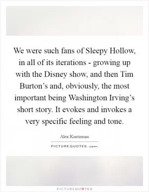 We were such fans of Sleepy Hollow, in all of its iterations - growing up with the Disney show, and then Tim Burton’s and, obviously, the most important being Washington Irving’s short story. It evokes and invokes a very specific feeling and tone Picture Quote #1