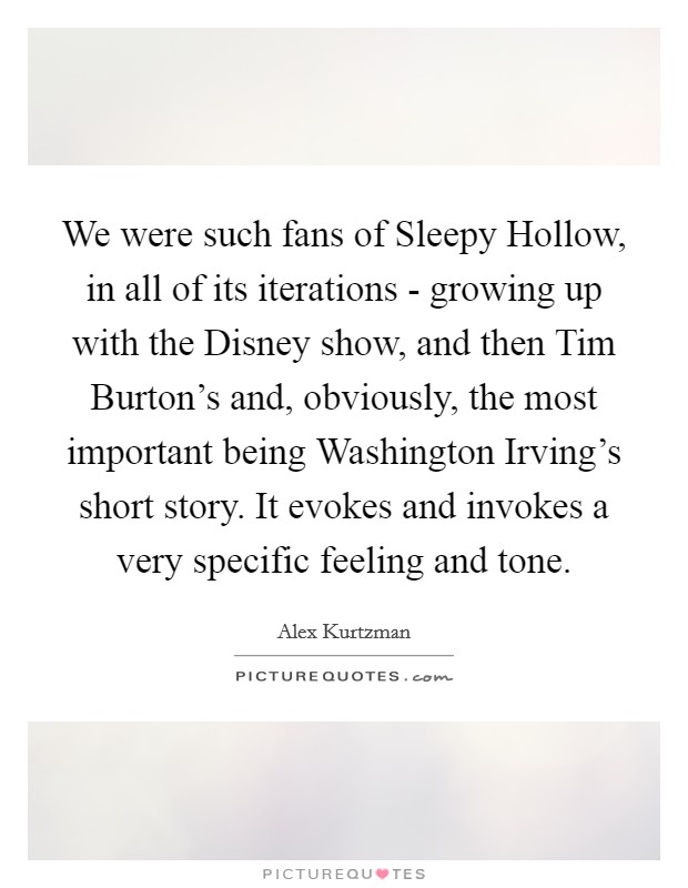 We were such fans of Sleepy Hollow, in all of its iterations - growing up with the Disney show, and then Tim Burton's and, obviously, the most important being Washington Irving's short story. It evokes and invokes a very specific feeling and tone Picture Quote #1