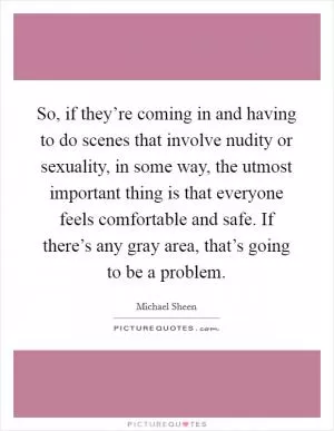 So, if they’re coming in and having to do scenes that involve nudity or sexuality, in some way, the utmost important thing is that everyone feels comfortable and safe. If there’s any gray area, that’s going to be a problem Picture Quote #1