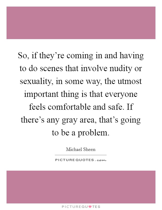 So, if they're coming in and having to do scenes that involve nudity or sexuality, in some way, the utmost important thing is that everyone feels comfortable and safe. If there's any gray area, that's going to be a problem Picture Quote #1