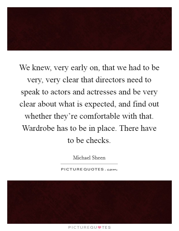 We knew, very early on, that we had to be very, very clear that directors need to speak to actors and actresses and be very clear about what is expected, and find out whether they're comfortable with that. Wardrobe has to be in place. There have to be checks Picture Quote #1