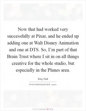 Now that had worked very successfully at Pixar, and he ended up adding one at Walt Disney Animation and one at DTS. So, I’m part of that Brain Trust where I sit in on all things creative for the whole studio, but especially in the Planes area Picture Quote #1