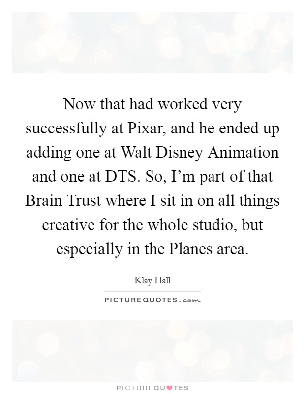 Now that had worked very successfully at Pixar, and he ended up adding one at Walt Disney Animation and one at DTS. So, I'm part of that Brain Trust where I sit in on all things creative for the whole studio, but especially in the Planes area Picture Quote #1