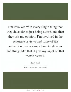 I’m involved with every single thing that they do as far as just being aware, and then they ask my opinion. I’m involved in the sequence reviews and some of the animation reviews and character designs and things like that. I give my input on that movie as well Picture Quote #1