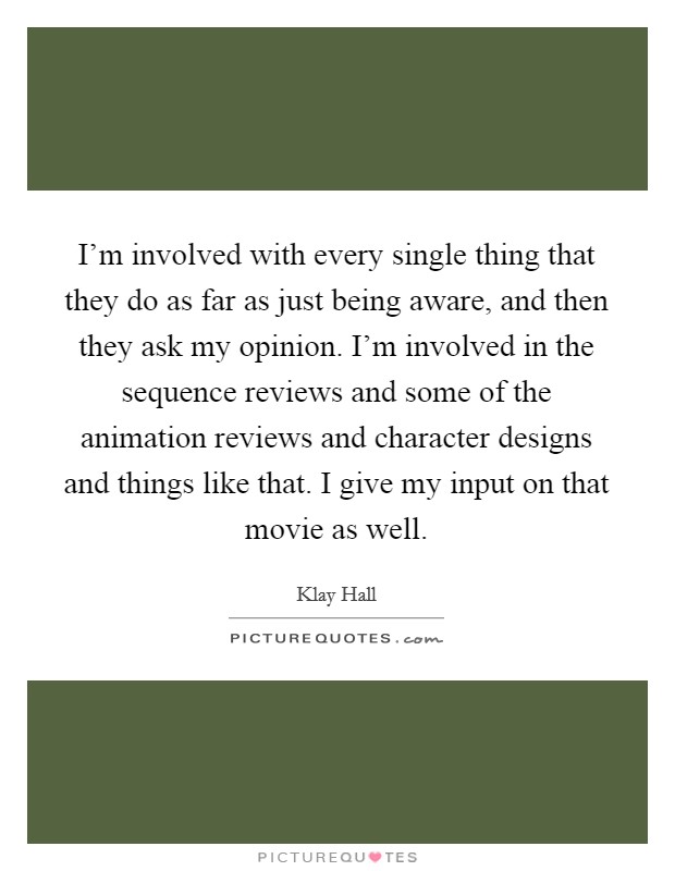 I'm involved with every single thing that they do as far as just being aware, and then they ask my opinion. I'm involved in the sequence reviews and some of the animation reviews and character designs and things like that. I give my input on that movie as well Picture Quote #1