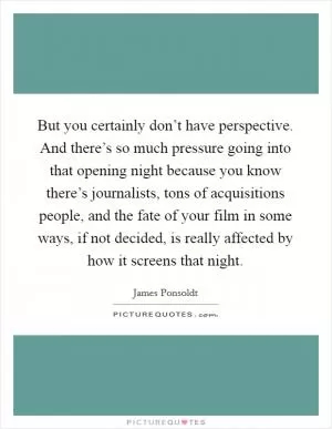 But you certainly don’t have perspective. And there’s so much pressure going into that opening night because you know there’s journalists, tons of acquisitions people, and the fate of your film in some ways, if not decided, is really affected by how it screens that night Picture Quote #1