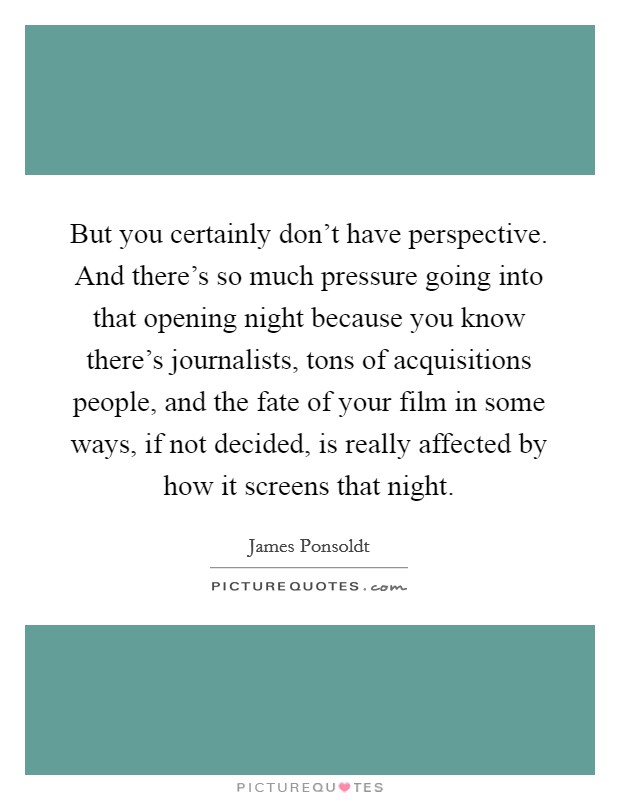 But you certainly don't have perspective. And there's so much pressure going into that opening night because you know there's journalists, tons of acquisitions people, and the fate of your film in some ways, if not decided, is really affected by how it screens that night Picture Quote #1