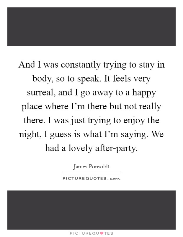And I was constantly trying to stay in body, so to speak. It feels very surreal, and I go away to a happy place where I'm there but not really there. I was just trying to enjoy the night, I guess is what I'm saying. We had a lovely after-party Picture Quote #1