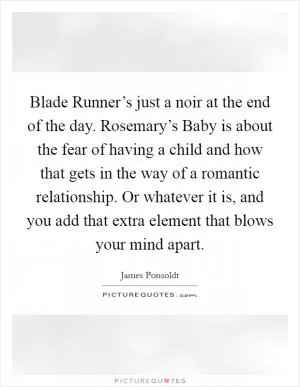 Blade Runner’s just a noir at the end of the day. Rosemary’s Baby is about the fear of having a child and how that gets in the way of a romantic relationship. Or whatever it is, and you add that extra element that blows your mind apart Picture Quote #1
