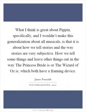 What I think is great about Pippin, specifically, and I wouldn’t make this generalization about all musicals, is that it is about how we tell stories and the way stories are very subjective. How we tell some things and leave other things out in the way The Princess Bride is or The Wizard of Oz is, which both have a framing device Picture Quote #1