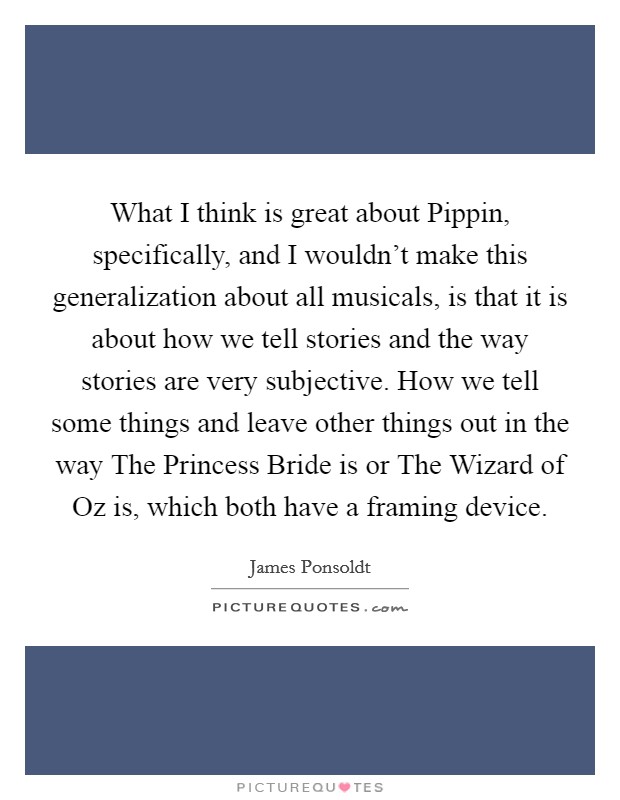 What I think is great about Pippin, specifically, and I wouldn't make this generalization about all musicals, is that it is about how we tell stories and the way stories are very subjective. How we tell some things and leave other things out in the way The Princess Bride is or The Wizard of Oz is, which both have a framing device Picture Quote #1