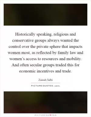 Historically speaking, religious and conservative groups always wanted the control over the private sphere that impacts women most, as reflected by family law and women’s access to resources and mobility. And often secular groups traded this for economic incentives and trade Picture Quote #1