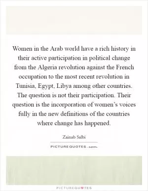 Women in the Arab world have a rich history in their active participation in political change from the Algeria revolution against the French occupation to the most recent revolution in Tunisia, Egypt, Libya among other countries. The question is not their participation. Their question is the incorporation of women’s voices fully in the new definitions of the countries where change has happened Picture Quote #1