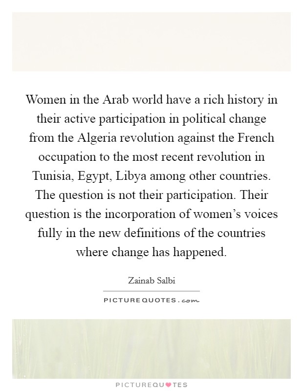 Women in the Arab world have a rich history in their active participation in political change from the Algeria revolution against the French occupation to the most recent revolution in Tunisia, Egypt, Libya among other countries. The question is not their participation. Their question is the incorporation of women's voices fully in the new definitions of the countries where change has happened Picture Quote #1